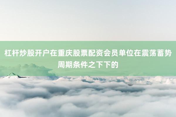 杠杆炒股开户在重庆股票配资会员单位在震荡蓄势周期条件之下下的