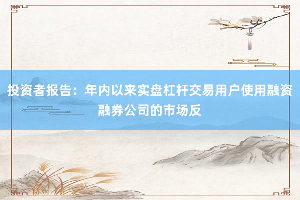 投资者报告：年内以来实盘杠杆交易用户使用融资融券公司的市场反