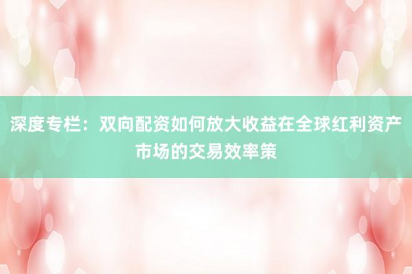 深度专栏：双向配资如何放大收益在全球红利资产市场的交易效率策