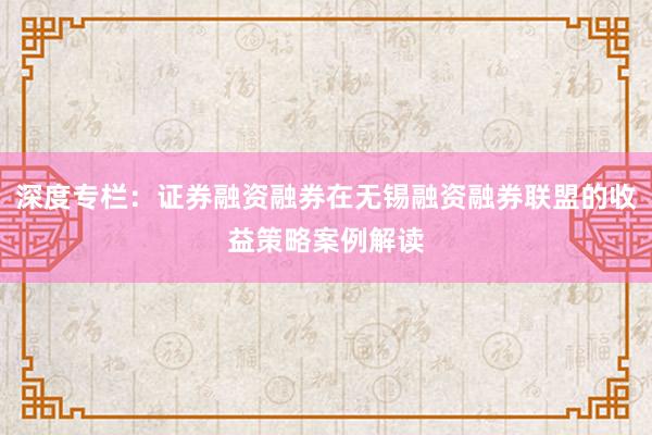 深度专栏：证券融资融券在无锡融资融券联盟的收益策略案例解读