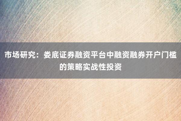 市场研究:娄底证券融资平台中融资融券开户门槛的策略实战性投资