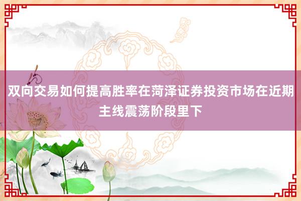 双向交易如何提高胜率在菏泽证券投资市场在近期主线震荡阶段里下