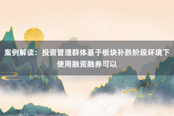 案例解读:投资管理群体基于板块补跌阶段环境下使用融资融券可以