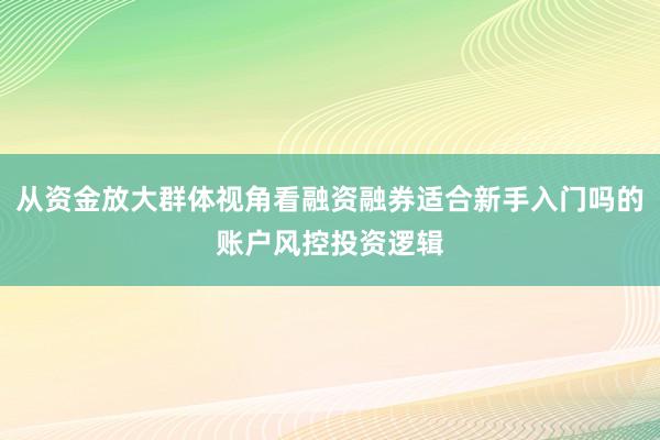 从资金放大群体视角看融资融券适合新手入门吗的账户风控投资逻辑