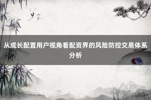 从成长配置用户视角看配资界的风险防控交易体系分析