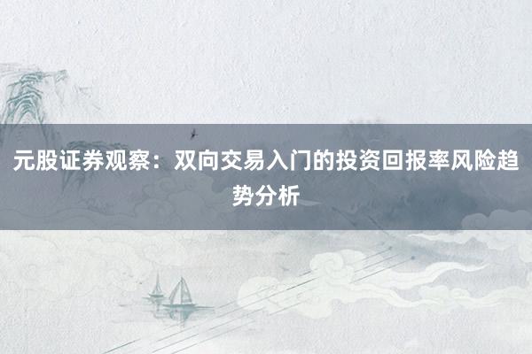 元股证券观察：双向交易入门的投资回报率风险趋势分析