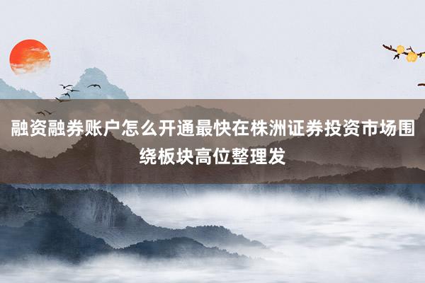 融资融券账户怎么开通最快在株洲证券投资市场围绕板块高位整理发