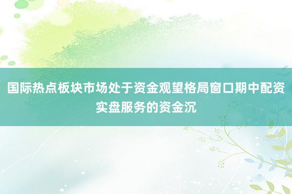 国际热点板块市场处于资金观望格局窗口期中配资实盘服务的资金沉