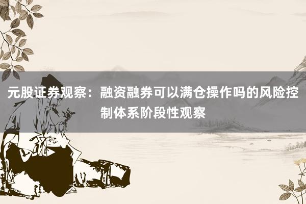 元股证券观察：融资融券可以满仓操作吗的风险控制体系阶段性观察