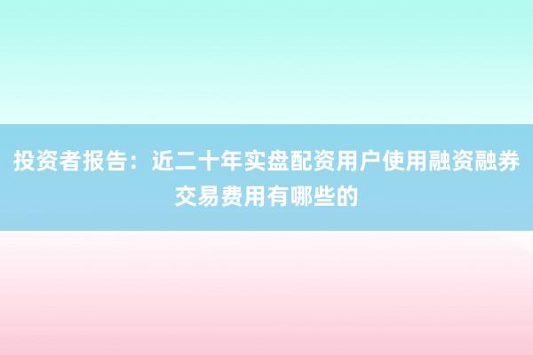 投资者报告：近二十年实盘配资用户使用融资融券交易费用有哪些的