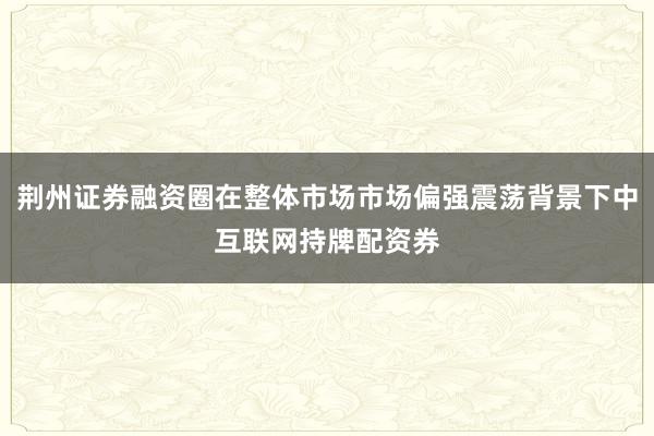 荆州证券融资圈在整体市场市场偏强震荡背景下中互联网持牌配资券