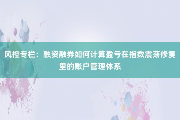 风控专栏：融资融券如何计算盈亏在指数震荡修复里的账户管理体系