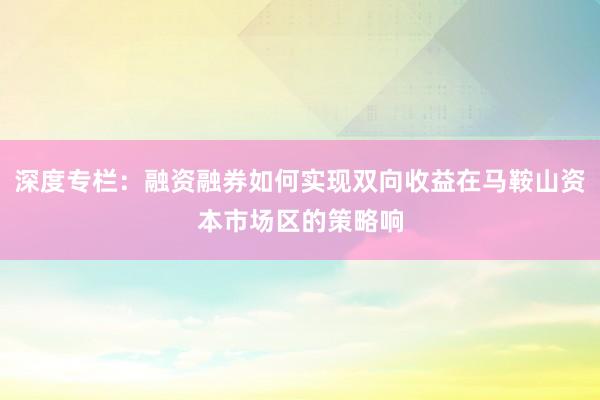 深度专栏：融资融券如何实现双向收益在马鞍山资本市场区的策略响