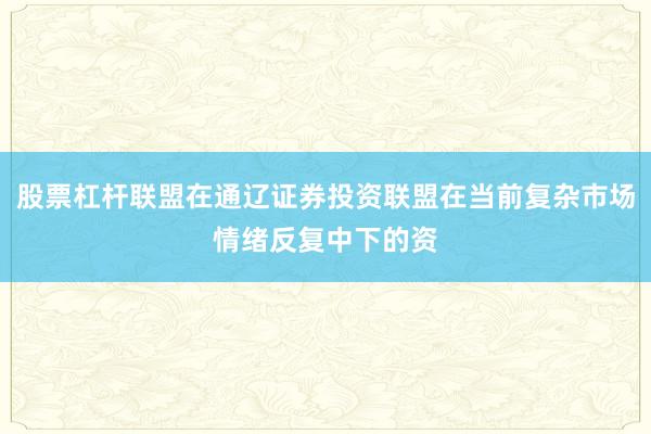 股票杠杆联盟在通辽证券投资联盟在当前复杂市场情绪反复中下的资