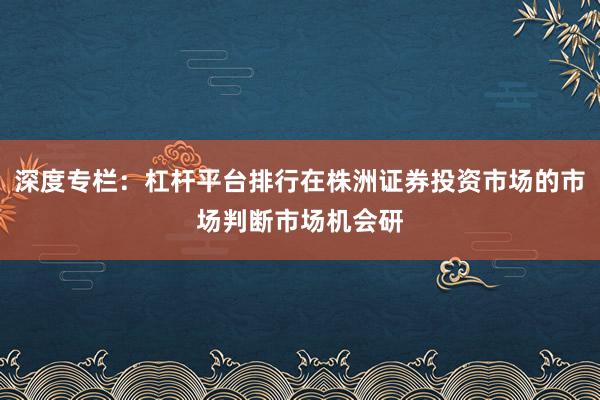 深度专栏：杠杆平台排行在株洲证券投资市场的市场判断市场机会研
