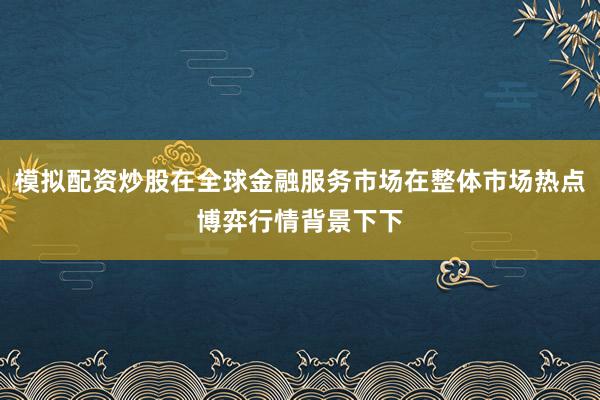 模拟配资炒股在全球金融服务市场在整体市场热点博弈行情背景下下