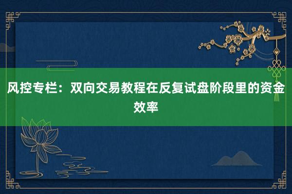 风控专栏：双向交易教程在反复试盘阶段里的资金效率