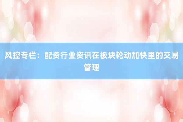 风控专栏：配资行业资讯在板块轮动加快里的交易管理
