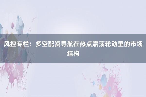 风控专栏：多空配资导航在热点震荡轮动里的市场结构