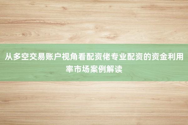 从多空交易账户视角看配资佬专业配资的资金利用率市场案例解读