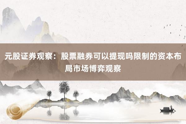 元股证券观察：股票融券可以提现吗限制的资本布局市场博弈观察