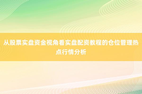 从股票实盘资金视角看实盘配资教程的仓位管理热点行情分析